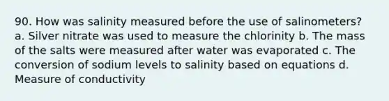 90. How was salinity measured before the use of salinometers? a. Silver nitrate was used to measure the chlorinity b. The mass of the salts were measured after water was evaporated c. The conversion of sodium levels to salinity based on equations d. Measure of conductivity