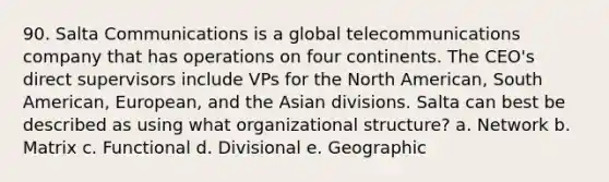 90. Salta Communications is a global telecommunications company that has operations on four continents. The CEO's direct supervisors include VPs for the North American, South American, European, and the Asian divisions. Salta can best be described as using what organizational structure? a. Network b. Matrix c. Functional d. Divisional e. Geographic