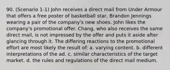 90. (Scenario 1-1) John receives a direct mail from Under Armour that offers a free poster of basketball star, Brandon Jennings wearing a pair of the company's new shoes. John likes the company's promotional offer. Chang, who also receives the same direct mail, is not impressed by the offer and puts it aside after glancing through it. The differing reactions to the promotional effort are most likely the result of: a. varying content. b. different interpretations of the ad. c. similar characteristics of the target market. d. the rules and regulations of the direct mail medium.