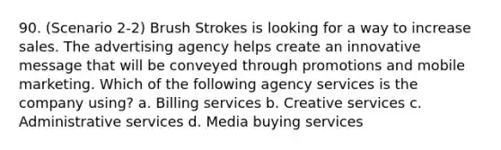 90. (Scenario 2-2) Brush Strokes is looking for a way to increase sales. The advertising agency helps create an innovative message that will be conveyed through promotions and mobile marketing. Which of the following agency services is the company using? a. Billing services b. Creative services c. Administrative services d. Media buying services