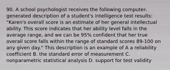 90. A school psychologist receives the following computer-generated description of a student's intelligence test results: "Karen's overall score is an estimate of her general intellectual ability. This score indicates that her ability level falls in the average range, and we can be 95% confident that her true overall score falls within the range of standard scores 89-100 on any given day." This description is an example of A a reliability coefficient B. the standard error of measurement C. nonparametric statistical analysis D. support for test validity