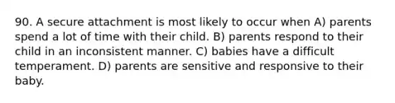 90. A secure attachment is most likely to occur when A) parents spend a lot of time with their child. B) parents respond to their child in an inconsistent manner. C) babies have a difficult temperament. D) parents are sensitive and responsive to their baby.