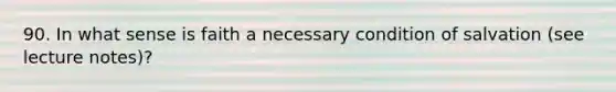 90. In what sense is faith a necessary condition of salvation (see lecture notes)?