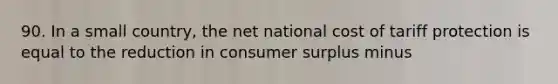 90. In a small country, the net national cost of tariff protection is equal to the reduction in consumer surplus minus