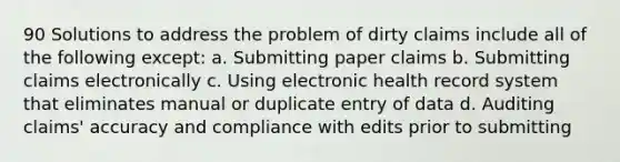 90 Solutions to address the problem of dirty claims include all of the following except: a. Submitting paper claims b. Submitting claims electronically c. Using electronic health record system that eliminates manual or duplicate entry of data d. Auditing claims' accuracy and compliance with edits prior to submitting