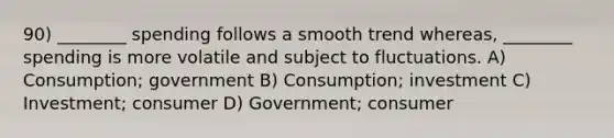 90) ________ spending follows a smooth trend whereas, ________ spending is more volatile and subject to fluctuations. A) Consumption; government B) Consumption; investment C) Investment; consumer D) Government; consumer