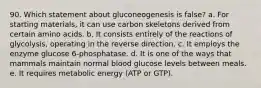 90. Which statement about gluconeogenesis is false? a. For starting materials, it can use carbon skeletons derived from certain amino acids. b. It consists entirely of the reactions of glycolysis, operating in the reverse direction. c. It employs the enzyme glucose 6-phosphatase. d. It is one of the ways that mammals maintain normal blood glucose levels between meals. e. It requires metabolic energy (ATP or GTP).