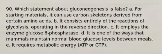 90. Which statement about gluconeogenesis is false? a. For starting materials, it can use carbon skeletons derived from certain amino acids. b. It consists entirely of the reactions of glycolysis, operating in the reverse direction. c. It employs the enzyme glucose 6-phosphatase. d. It is one of the ways that mammals maintain normal blood glucose levels between meals. e. It requires metabolic energy (ATP or GTP).