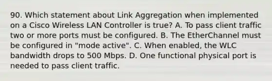 90. Which statement about Link Aggregation when implemented on a Cisco Wireless LAN Controller is true? A. To pass client traffic two or more ports must be configured. B. The EtherChannel must be configured in "mode active". C. When enabled, the WLC bandwidth drops to 500 Mbps. D. One functional physical port is needed to pass client traffic.