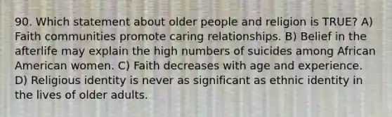 90. Which statement about older people and religion is TRUE? A) Faith communities promote caring relationships. B) Belief in the afterlife may explain the high numbers of suicides among African American women. C) Faith decreases with age and experience. D) Religious identity is never as significant as ethnic identity in the lives of older adults.