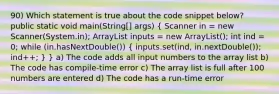 90) Which statement is true about the code snippet below? public static void main(String[] args) ( Scanner in = new Scanner(System.in); ArrayList inputs = new ArrayList (); int ind = 0; while (in.hasNextDouble()) { inputs.set(ind, in.nextDouble()); ind++; ) } a) The code adds all input numbers to the array list b) The code has compile-time error c) The array list is full after 100 numbers are entered d) The code has a run-time error