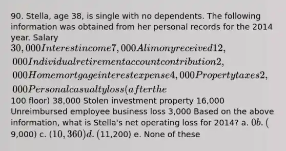 90. Stella, age 38, is single with no dependents. The following information was obtained from her personal records for the 2014 year. Salary 30,000 Interest income 7,000 Alimony received 12,000 Individual retirement account contribution 2,000 Home mortgage interest expense 4,000 Property taxes 2,000 Personal casualty loss (after the100 floor) 38,000 Stolen investment property 16,000 Unreimbursed employee business loss 3,000 Based on the above information, what is Stella's <a href='https://www.questionai.com/knowledge/kGKHbpzzJh-net-operating-loss' class='anchor-knowledge'>net operating loss</a> for 2014? a. 0 b. (9,000) c. (10,360) d. (11,200) e. None of these