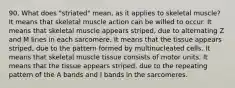 90. What does "striated" mean, as it applies to skeletal muscle? It means that skeletal muscle action can be willed to occur. It means that skeletal muscle appears striped, due to alternating Z and M lines in each sarcomere. It means that the tissue appears striped, due to the pattern formed by multinucleated cells. It means that skeletal muscle tissue consists of motor units. It means that the tissue appears striped, due to the repeating pattern of the A bands and I bands in the sarcomeres.