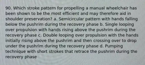 90. Which stroke pattern for propelling a manual wheelchair has been shown to be the most efficient and may therefore aid in shoulder preservation? a. Semicircular pattern with hands falling below the pushrim during the recovery phase b. Single looping over propulsion with hands rising above the pushrim during the recovery phase c. Double looping over propulsion with the hands initially rising above the pushrim and then crossing over to drop under the pushrim during the recovery phase d. Pumping technique with short strokes that retrace the pushrim during the recovery phase