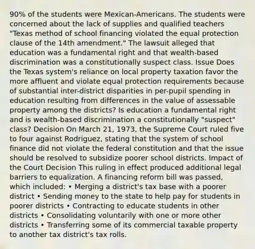 90% of the students were Mexican-Americans. The students were concerned about the lack of supplies and qualified teachers "Texas method of school financing violated the equal protection clause of the 14th amendment." The lawsuit alleged that education was a fundamental right and that wealth-based discrimination was a constitutionally suspect class. Issue Does the Texas system's reliance on local property taxation favor the more affluent and violate equal protection requirements because of substantial inter-district disparities in per-pupil spending in education resulting from differences in the value of assessable property among the districts? Is education a fundamental right and is wealth-based discrimination a constitutionally "suspect" class? Decision On March 21, 1973, the Supreme Court ruled five to four against Rodriguez, stating that the system of school finance did not violate the federal constitution and that the issue should be resolved to subsidize poorer school districts. Impact of the Court Decision This ruling in effect produced additional legal barriers to equalization. A financing reform bill was passed, which included: • Merging a district's tax base with a poorer district • Sending money to the state to help pay for students in poorer districts • Contracting to educate students in other districts • Consolidating voluntarily with one or more other districts • Transferring some of its commercial taxable property to another tax district's tax rolls.