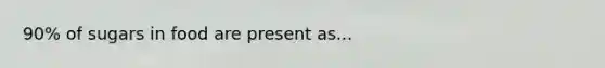 90% of sugars in food are present as...