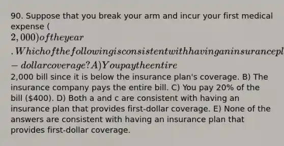 90. Suppose that you break your arm and incur your first medical expense (2,000) of the year. Which of the following is consistent with having an insurance plan that provides first-dollar coverage? A) You pay the entire2,000 bill since it is below the insurance plan's coverage. B) The insurance company pays the entire bill. C) You pay 20% of the bill (400). D) Both a and c are consistent with having an insurance plan that provides first-dollar coverage. E) None of the answers are consistent with having an insurance plan that provides first-dollar coverage.