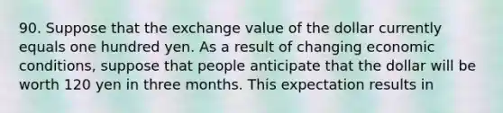 90. Suppose that the exchange value of the dollar currently equals one hundred yen. As a result of changing economic conditions, suppose that people anticipate that the dollar will be worth 120 yen in three months. This expectation results in