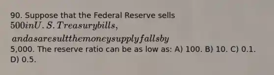 90. Suppose that the Federal Reserve sells 500 in U.S. Treasury bills, and as a result the money supply falls by5,000. The reserve ratio can be as low as: A) 100. B) 10. C) 0.1. D) 0.5.