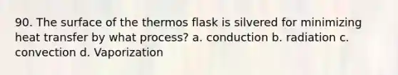 90. The surface of the thermos flask is silvered for minimizing heat transfer by what process? a. conduction b. radiation c. convection d. Vaporization