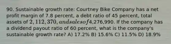 90. Sustainable growth rate: Courtney Bike Company has a net profit margin of 7.8 percent, a debt ratio of 45 percent, total assets of 2,112,370, and sales of4,276,990. If the company has a dividend payout ratio of 60 percent, what is the company's sustainable growth rate? A) 17.2% B) 15.6% C) 11.5% D) 18.9%