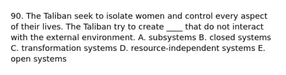 90. The Taliban seek to isolate women and control every aspect of their lives. The Taliban try to create ____ that do not interact with the external environment. A. subsystems B. closed systems C. transformation systems D. resource-independent systems E. open systems