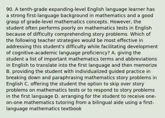 90. A tenth-grade expanding-level English language learner has a strong first-language background in mathematics and a good grasp of grade-level mathematics concepts. However, the student often performs poorly on mathematics tests in English because of difficulty comprehending story problems. Which of the following teacher strategies would be most effective in addressing this student's difficulty while facilitating development of cognitive-academic language proficiency? A. giving the student a list of important mathematics terms and abbreviations in English to translate into the first language and then memorize B. providing the student with individualized guided practice in breaking down and paraphrasing mathematics story problems in English C. offering the student the option to skip over story problems on mathematics tests or to respond to story problems in the first language D. arranging for the student to receive one-on-one mathematics tutoring from a bilingual aide using a first-language mathematics textbook