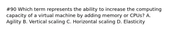 #90 Which term represents the ability to increase the computing capacity of a virtual machine by adding memory or CPUs? A. Agility B. Vertical scaling C. Horizontal scaling D. Elasticity