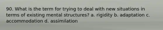 90. What is the term for trying to deal with new situations in terms of existing mental structures? a. rigidity b. adaptation c. accommodation d. assimilation