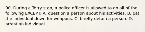 90. During a Terry stop, a police officer is allowed to do all of the following EXCEPT: A. question a person about his activities. B. pat the individual down for weapons. C. briefly detain a person. D. arrest an individual.