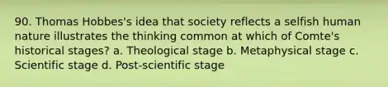 90. Thomas Hobbes's idea that society reflects a selfish human nature illustrates the thinking common at which of Comte's historical stages? a. Theological stage b. Metaphysical stage c. Scientific stage d. Post-scientific stage