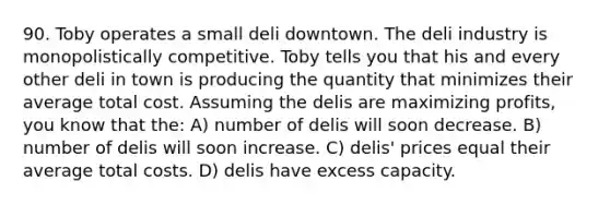 90. Toby operates a small deli downtown. The deli industry is monopolistically competitive. Toby tells you that his and every other deli in town is producing the quantity that minimizes their average total cost. Assuming the delis are maximizing profits, you know that the: A) number of delis will soon decrease. B) number of delis will soon increase. C) delis' prices equal their average total costs. D) delis have excess capacity.