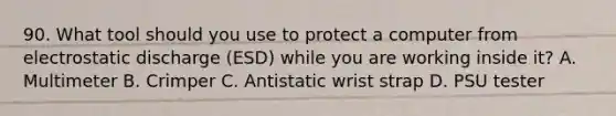 90. What tool should you use to protect a computer from electrostatic discharge (ESD) while you are working inside it? A. Multimeter B. Crimper C. Antistatic wrist strap D. PSU tester