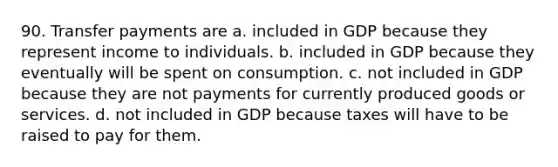 90. Transfer payments are a. included in GDP because they represent income to individuals. b. included in GDP because they eventually will be spent on consumption. c. not included in GDP because they are not payments for currently produced goods or services. d. not included in GDP because taxes will have to be raised to pay for them.