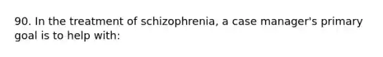 90. In the treatment of schizophrenia, a case manager's primary goal is to help with: