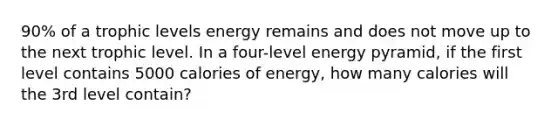 90% of a trophic levels energy remains and does not move up to the next trophic level. In a four-level energy pyramid, if the first level contains 5000 calories of energy, how many calories will the 3rd level contain?