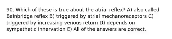 90. Which of these is true about the atrial reflex? A) also called Bainbridge reflex B) triggered by atrial mechanoreceptors C) triggered by increasing venous return D) depends on sympathetic innervation E) All of the answers are correct.