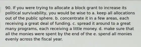 90. If you were trying to allocate a block grant to increase its political survivability, you would be wise to a. keep all allocations out of the public sphere. b. concentrate it in a few areas, each receiving a great deal of funding. c. spread it around to a great many programs, each receiving a little money. d. make sure that all the monies were spent by the end of the e. spend all monies evenly across the fiscal year.