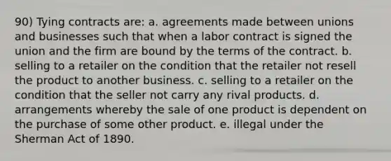 90) Tying contracts are: a. agreements made between unions and businesses such that when a labor contract is signed the union and the firm are bound by the terms of the contract. b. selling to a retailer on the condition that the retailer not resell the product to another business. c. selling to a retailer on the condition that the seller not carry any rival products. d. arrangements whereby the sale of one product is dependent on the purchase of some other product. e. illegal under the Sherman Act of 1890.