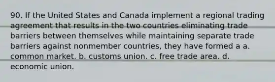 90. If the United States and Canada implement a regional trading agreement that results in the two countries eliminating trade barriers between themselves while maintaining separate trade barriers against nonmember countries, they have formed a a. common market. b. customs union. c. free trade area. d. economic union.