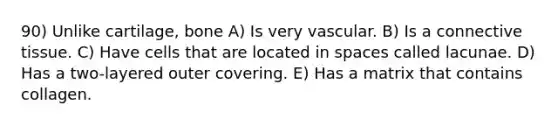 90) Unlike cartilage, bone A) Is very vascular. B) Is a connective tissue. C) Have cells that are located in spaces called lacunae. D) Has a two-layered outer covering. E) Has a matrix that contains collagen.