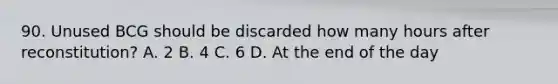 90. Unused BCG should be discarded how many hours after reconstitution? A. 2 B. 4 C. 6 D. At the end of the day