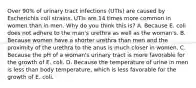 Over 90% of urinary tract infections (UTIs) are caused by Escherichia coli strains. UTIs are 14 times more common in women than in men. Why do you think this is? A. Because E. coli does not adhere to the man's urethra as well as the woman's. B. Because women have a shorter urethra than men and the proximity of the urethra to the anus is much closer in women. C. Because the pH of a woman's urinary tract is more favorable for the growth of E. coli. D. Because the temperature of urine in men is less than body temperature, which is less favorable for the growth of E. coli.