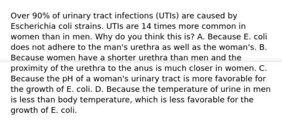 Over 90% of urinary tract infections (UTIs) are caused by Escherichia coli strains. UTIs are 14 times more common in women than in men. Why do you think this is? A. Because E. coli does not adhere to the man's urethra as well as the woman's. B. Because women have a shorter urethra than men and the proximity of the urethra to the anus is much closer in women. C. Because the pH of a woman's urinary tract is more favorable for the growth of E. coli. D. Because the temperature of urine in men is less than body temperature, which is less favorable for the growth of E. coli.