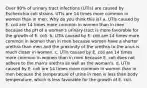 Over 90% of urinary tract infections (UTIs) are caused by Escherichia coli strains. UTIs are 14 times more common in women than in men. Why do you think this is? a. UTIs caused by E. coli are 14 times more common in women than in men because the pH of a woman's urinary tract is more favorable for the growth of E. coli. b. UTIs caused by E. coli are 14 times more common in women than in men because women have a shorter urethra than men and the proximity of the urethra to the anus is much closer in women. c. UTIs caused by E. coli are 14 times more common in women than in men because E. coli does not adhere to the man's urethra as well as the woman's. d. UTIs caused by E. coli are 14 times more common in women than in men because the temperature of urine in men is less than body temperature, which is less favorable for the growth of E. coli.