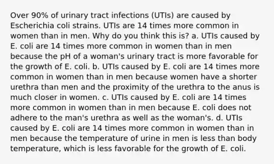 Over 90% of urinary tract infections (UTIs) are caused by Escherichia coli strains. UTIs are 14 times more common in women than in men. Why do you think this is? a. UTIs caused by E. coli are 14 times more common in women than in men because the pH of a woman's urinary tract is more favorable for the growth of E. coli. b. UTIs caused by E. coli are 14 times more common in women than in men because women have a shorter urethra than men and the proximity of the urethra to the anus is much closer in women. c. UTIs caused by E. coli are 14 times more common in women than in men because E. coli does not adhere to the man's urethra as well as the woman's. d. UTIs caused by E. coli are 14 times more common in women than in men because the temperature of urine in men is less than body temperature, which is less favorable for the growth of E. coli.