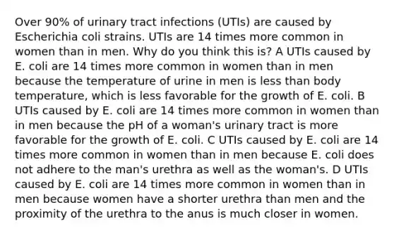 Over 90% of urinary tract infections (UTIs) are caused by Escherichia coli strains. UTIs are 14 times more common in women than in men. Why do you think this is? A UTIs caused by E. coli are 14 times more common in women than in men because the temperature of urine in men is less than body temperature, which is less favorable for the growth of E. coli. B UTIs caused by E. coli are 14 times more common in women than in men because the pH of a woman's urinary tract is more favorable for the growth of E. coli. C UTIs caused by E. coli are 14 times more common in women than in men because E. coli does not adhere to the man's urethra as well as the woman's. D UTIs caused by E. coli are 14 times more common in women than in men because women have a shorter urethra than men and the proximity of the urethra to the anus is much closer in women.