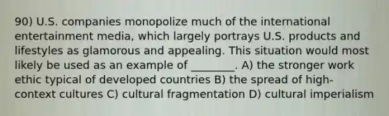 90) U.S. companies monopolize much of the international entertainment media, which largely portrays U.S. products and lifestyles as glamorous and appealing. This situation would most likely be used as an example of ________. A) the stronger work ethic typical of developed countries B) the spread of high-context cultures C) cultural fragmentation D) cultural imperialism