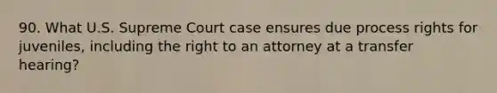 90. What U.S. Supreme Court case ensures due process rights for juveniles, including the right to an attorney at a transfer hearing?