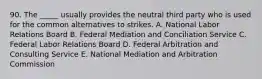 90. The _____ usually provides the neutral third party who is used for the common alternatives to strikes. A. National Labor Relations Board B. Federal Mediation and Conciliation Service C. Federal Labor Relations Board D. Federal Arbitration and Consulting Service E. National Mediation and Arbitration Commission